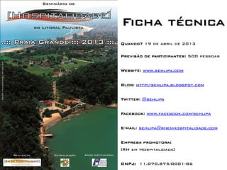 Ficha técnica
Quando? 19 de abril de 2013

Previsão de participantes: 500 pessoas


Website: www.sehlipa.com


Blog: http://sehlipa.blogspot.com


Twitter: @sehlipa


Facebook: www.facebook.com/sehlipa


E-mail: sehlipa@rhemhospitalidade.com


Empresa promotora:
[RH em Hospitalidade]


CNPJ: 11.070.875/0001-86
 