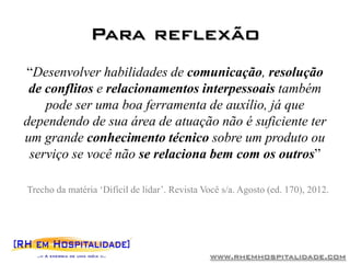 Para reflexão
“Desenvolver habilidades de comunicação, resolução
 de conflitos e relacionamentos interpessoais também
    pode ser uma boa ferramenta de auxílio, já que
dependendo de sua área de atuação não é suficiente ter
um grande conhecimento técnico sobre um produto ou
 serviço se você não se relaciona bem com os outros”

Trecho da matéria „Difícil de lidar‟. Revista Você s/a. Agosto (ed. 170), 2012.




                                               www.rhemhospitalidade.com
 