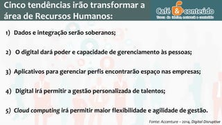 Cinco tendências irão transformar a
área de Recursos Humanos:
1) Dados e integração serão soberanos;
2) O digital dará poder e capacidade de gerenciamento às pessoas;
3) Aplicativos para gerenciar perfis encontrarão espaço nas empresas;
4) Digital irá permitir a gestão personalizada de talentos;
5) Cloud computing irá permitir maior flexibilidade e agilidade de gestão.
Fonte: Accenture – 2014, Digital Disruptive
 
