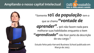 “Somente 10% da população tem o
que se chama “vontade de
aprender”. 90% não fazem nada para
melhorar suas habilidades enquanto o item
“aprendizado” não fizer parte da descrição
do seu cargo.”
Estudo feito pela Harvard Business School publicado em
Março de 2007.
Agregando Valor em Tecnologia através de Pessoas.
Ampliando o nosso capital Intelectual
 