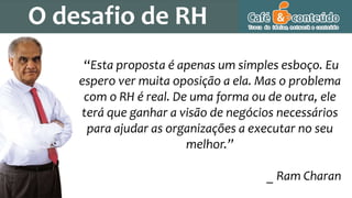 O desafio de RH
“Esta proposta é apenas um simples esboço. Eu
espero ver muita oposição a ela. Mas o problema
com o RH é real. De uma forma ou de outra, ele
terá que ganhar a visão de negócios necessários
para ajudar as organizações a executar no seu
melhor.”
_ Ram Charan
 