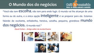 “Você não tem escolha, não tem para onde fugir. O mundo vai lhe alcançar de uma
forma ou de outra, e a única opção inteligente é se preparar para ele. Estamos
falando do excitante, enfadonho, heroico, canalha, pequeno, grandioso mundo
dos negócios. O mundo real.”
David Cohen – Antigo editor da revista Exame
O Mundo dos do negócios
 