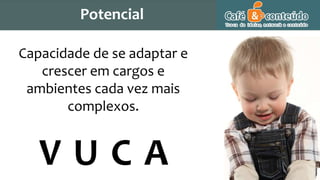Capacidade de se adaptar e
crescer em cargos e
ambientes cada vez mais
complexos.
V U C A
Potencial
 