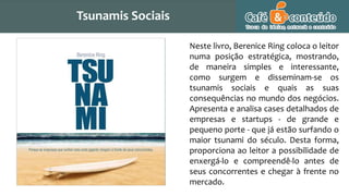 Neste livro, Berenice Ring coloca o leitor
numa posição estratégica, mostrando,
de maneira simples e interessante,
como surgem e disseminam-se os
tsunamis sociais e quais as suas
consequências no mundo dos negócios.
Apresenta e analisa cases detalhados de
empresas e startups - de grande e
pequeno porte - que já estão surfando o
maior tsunami do século. Desta forma,
proporciona ao leitor a possibilidade de
enxergá-lo e compreendê-lo antes de
seus concorrentes e chegar à frente no
mercado.
Tsunamis Sociais
 