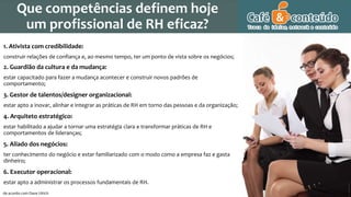 1. Ativista com credibilidade:
construir relações de confiança e, ao mesmo tempo, ter um ponto de vista sobre os negócios;
2. Guardião da cultura e da mudança:
estar capacitado para fazer a mudança acontecer e construir novos padrões de
comportamento;
3. Gestor de talentos/designer organizacional:
estar apto a inovar, alinhar e integrar as práticas de RH em torno das pessoas e da organização;
4. Arquiteto estratégico:
estar habilitado a ajudar a tornar uma estratégia clara e transformar práticas de RH e
comportamentos de lideranças;
5. Aliado dos negócios:
ter conhecimento do negócio e estar familiarizado com o modo como a empresa faz e gasta
dinheiro;
6. Executor operacional:
estar apto a administrar os processos fundamentais de RH.
de acordo com Dave Ulrich
Que competências definem hoje
um profissional de RH eficaz?
 