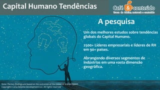 Capital Humano Tendências
Note: The key findings are based on the outcomes of the Global HC trends report.
Copyright © 2014 Deloitte Development LLC. All rights reserved
Um dos melhores estudos sobre tendências
globais do Capital Humano.
2500+ Líderes empresariais e líderes de RH
em 90+ países.
Abrangendo diversos segmentos de
indústrias em uma vasta dimensão
geográfica.
A pesquisa
 