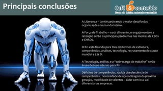 A Liderança – continuará sendo o maior desafio das
organizações no mundo inteiro.
A Força de Trabalho – será diferente, o engajamento e a
retenção serão os principais problemas nas mentes de CEOs
e CHROs.
O RH está ficando para trás em termos de estrutura,
competências, análises, tecnologia, recrutamento de classe
mundial e L & D.
A Tecnologia, análise, e a “sobrecarga de trabalho” serão
áreas de foco intenso para RH
Déficites de competências, rápida obsolescência de
competências, necessidade de aprendizagem da próxima
geração, mobilidade de talentos – Lidar com isso vai
diferenciar as empresas.
Principais conclusões
 