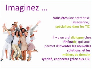 Imaginez … Vous   êtes  une entreprise alsacienne,  spécialisée dans les TIC Il y a un vrai  dialogue   chez  Rhéna tic , qui vous  permet d' inventer les nouvelles solutions, et les  métiers de demain  hybridé, connectés grâce aux TIC  