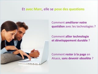Et avec Marc, elle se pose des questions


                   Comment améliorer notre
                   quotidien avec les technologies ?


                   Comment allier technologie
                   et développement durable ?



                   Comment rester à la page en
                   Alsace, sans devenir obsolète ?
 