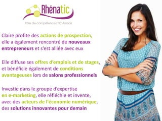Claire profite des actions de prospection,
elle a également rencontré de nouveaux
entrepreneurs et s‘est alliée avec eux

Elle diffuse ses offres d’emplois et de stages,
et bénéficie également de conditions
avantageuses lors de salons professionnels

Investie dans le groupe d’expertise
en e-marketing, elle réfléchie et invente,
avec des acteurs de l'économie numérique,
des solutions innovantes pour demain
 