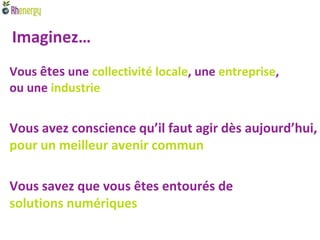 Imaginez…
Vous êtes une collectivité locale, une entreprise,
ou une industrie


Vous avez conscience qu’il faut agir dès aujourd’hui,
pour un meilleur avenir commun

Vous savez que vous êtes entourés de
solutions numériques
 