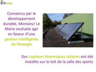 Convaincu par le
   développement
durable, Monsieur Le
 Maire souhaite agir
   en faveur d’une
 gestion intelligente
     de l’énergie

          Des capteurs thermiques solaires ont été
           installés sur le toit de la salle des sports
 