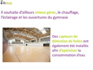Il souhaite d’ailleurs mieux gérer, le chauffage,
l’éclairage et les ouvertures du gymnase



                                Des capteurs de
                                détection de fuites ont
                                également été installés
                                afin d’optimiser la
                                consommation d’eau
 