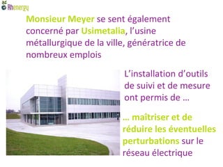 Monsieur Meyer se sent également
concerné par Usimetalia, l’usine
métallurgique de la ville, génératrice de
nombreux emplois
                         L’installation d’outils
                         de suivi et de mesure
                         ont permis de …
                        … maîtriser et de
                        réduire les éventuelles
                        perturbations sur le
                        réseau électrique
 