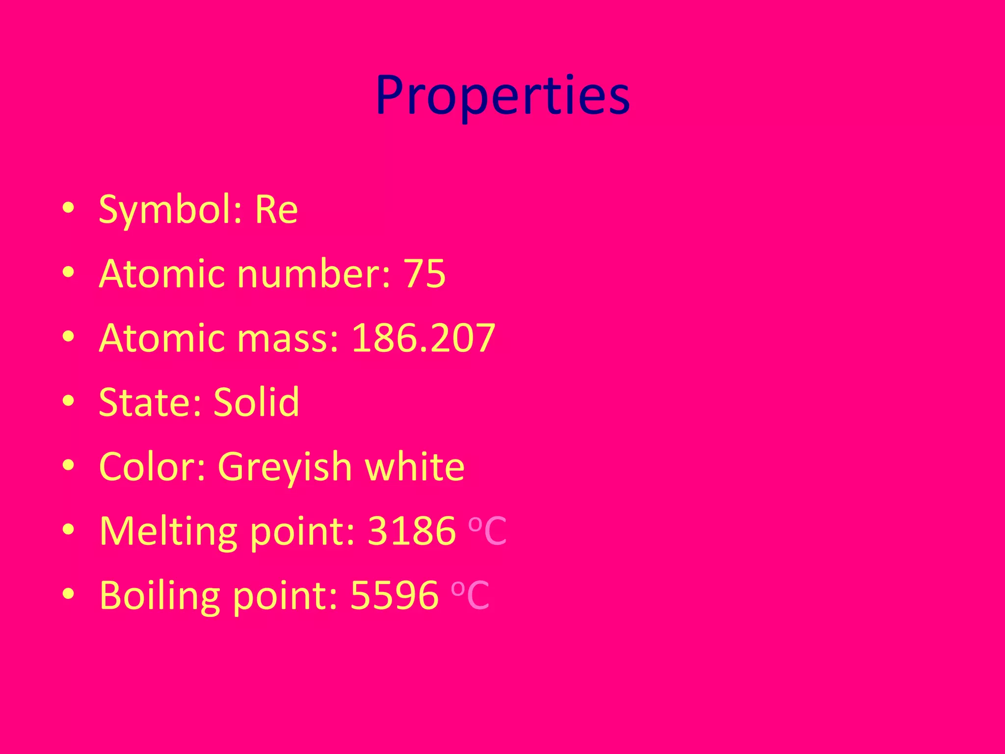 Properties 
• Symbol: Re 
• Atomic number: 75 
• Atomic mass: 186.207 
• State: Solid 
• Color: Greyish white 
• Melting point: 3186 oC 
• Boiling point: 5596 oC 
 