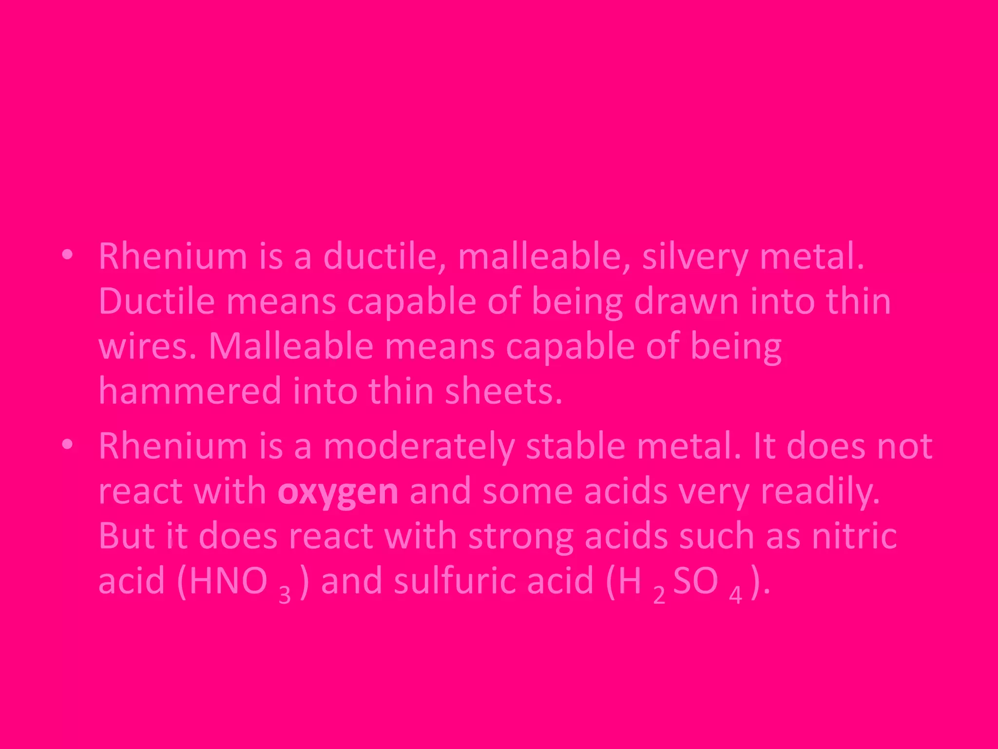 • Rhenium is a ductile, malleable, silvery metal. 
Ductile means capable of being drawn into thin 
wires. Malleable means capable of being 
hammered into thin sheets. 
• Rhenium is a moderately stable metal. It does not 
react with oxygen and some acids very readily. 
But it does react with strong acids such as nitric 
acid (HNO 3 ) and sulfuric acid (H 2 SO 4 ). 
 