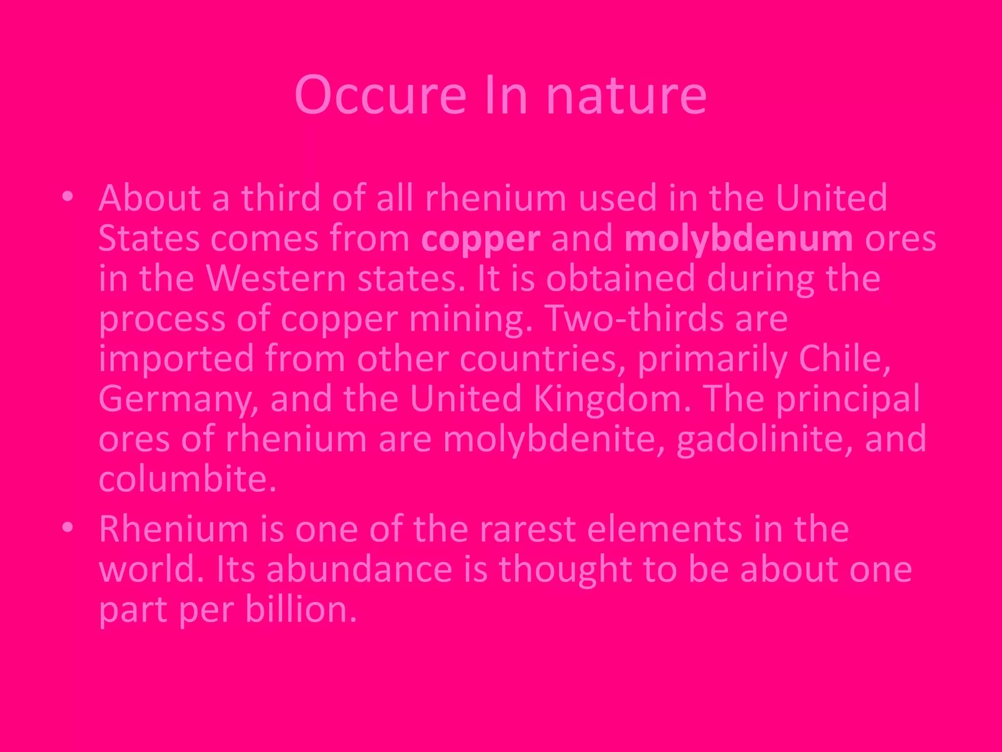 Occure In nature 
• About a third of all rhenium used in the United 
States comes from copper and molybdenum ores 
in the Western states. It is obtained during the 
process of copper mining. Two-thirds are 
imported from other countries, primarily Chile, 
Germany, and the United Kingdom. The principal 
ores of rhenium are molybdenite, gadolinite, and 
columbite. 
• Rhenium is one of the rarest elements in the 
world. Its abundance is thought to be about one 
part per billion. 
 