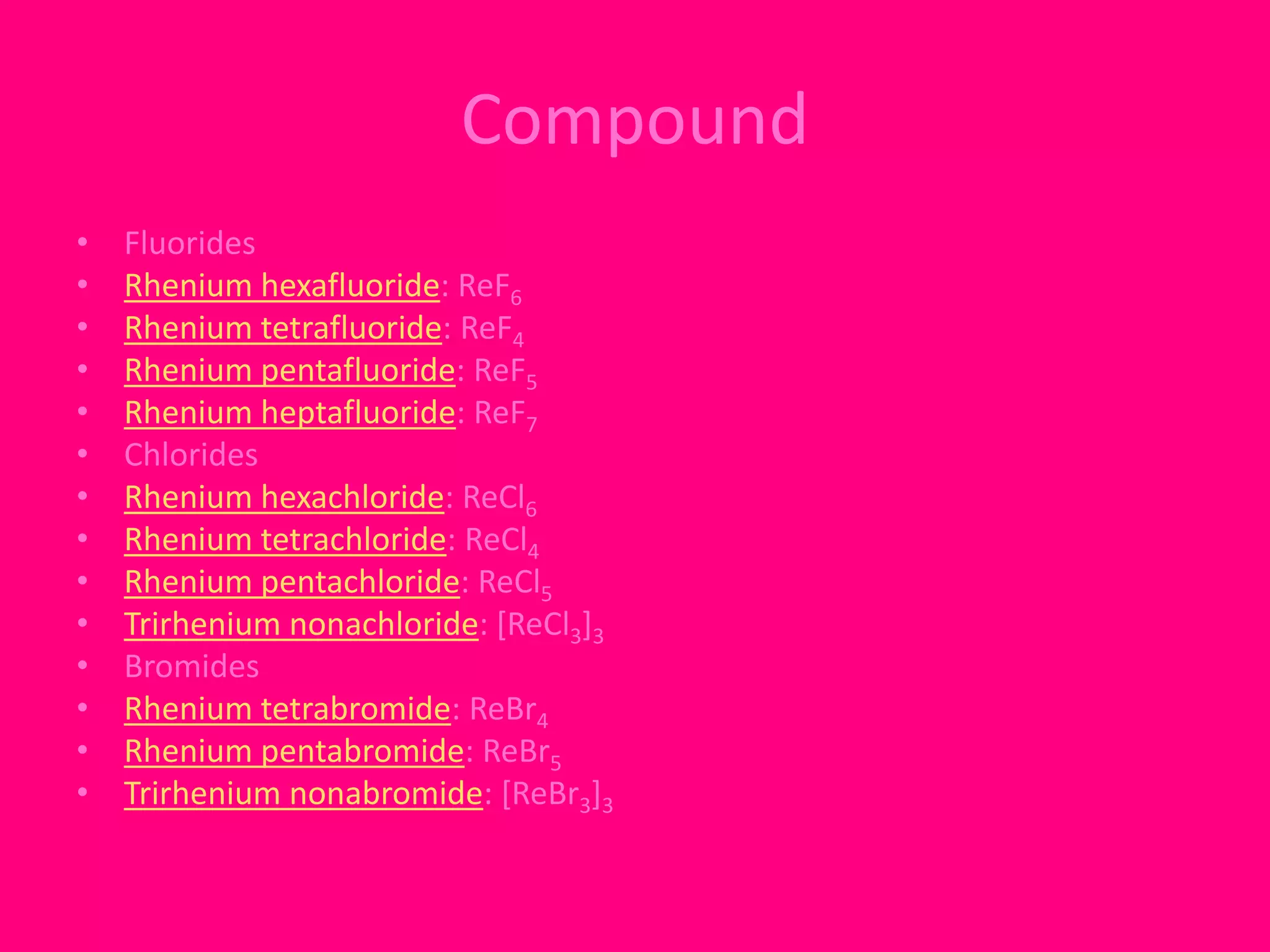 Compound 
• Fluorides 
• Rhenium hexafluoride: ReF6 
• Rhenium tetrafluoride: ReF4 
• Rhenium pentafluoride: ReF5 
• Rhenium heptafluoride: ReF7 
• Chlorides 
• Rhenium hexachloride: ReCl6 
• Rhenium tetrachloride: ReCl4 
• Rhenium pentachloride: ReCl5 
• Trirhenium nonachloride: [ReCl3]3 
• Bromides 
• Rhenium tetrabromide: ReBr4 
• Rhenium pentabromide: ReBr5 
• Trirhenium nonabromide: [ReBr3]3 
 
