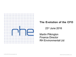 © 2016 RH Environmental Ltd. www.rhenvironmental.co.uk
The Evolution of the CFO
23rd
June 2016
Martin Pilkington
Finance Director
RH Environmental Ltd
 