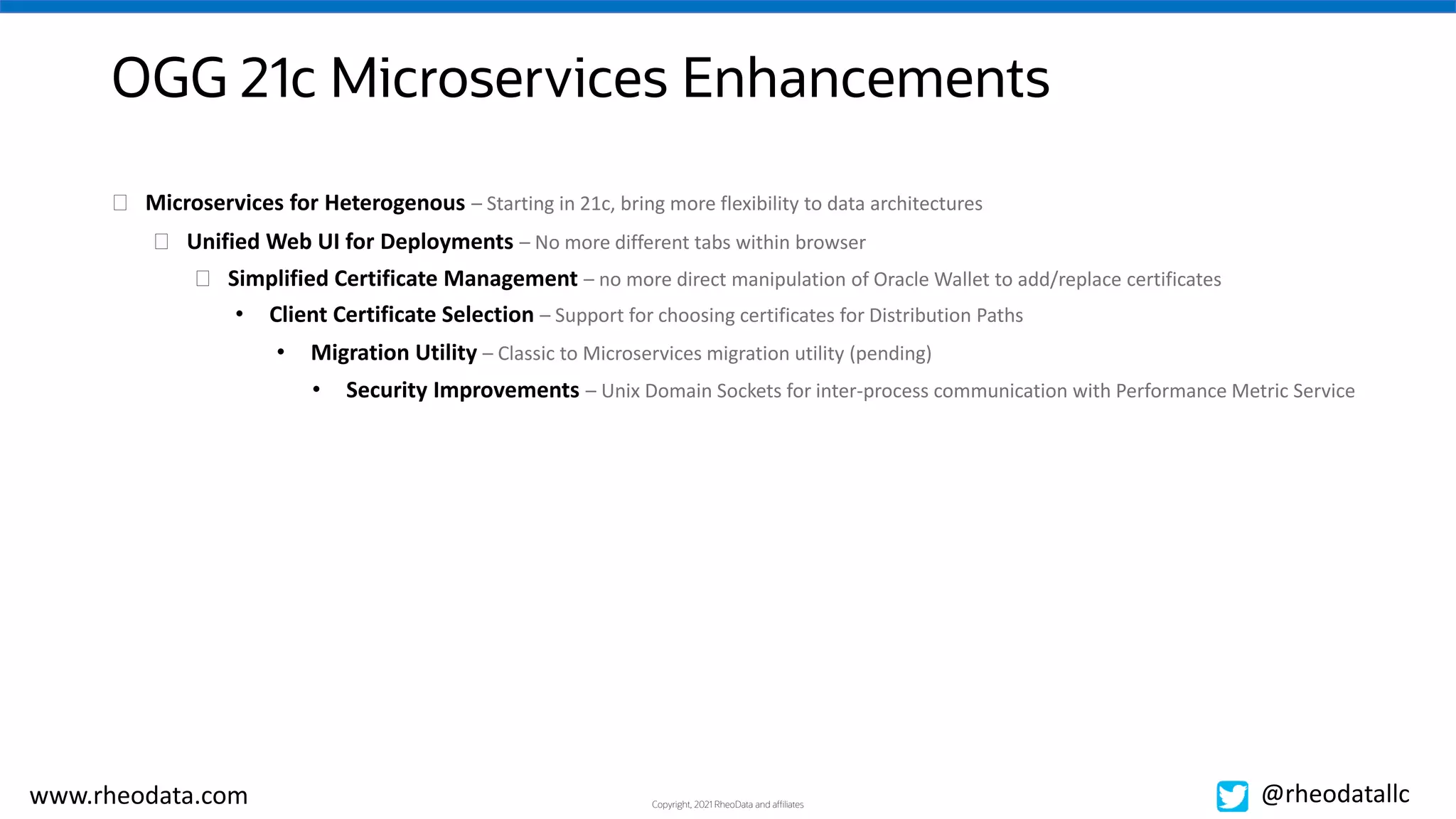 Copyright, 2021 RheoData and affiliates
www.rheodata.com @rheodatallc
OGG 21c Microservices Enhancements
� Unified Web UI for Deployments – No more different tabs within browser
� Simplified Certificate Management – no more direct manipulation of Oracle Wallet to add/replace certificates
• Client Certificate Selection – Support for choosing certificates for Distribution Paths
• Migration Utility – Classic to Microservices migration utility (pending)
• Security Improvements – Unix Domain Sockets for inter-process communication with Performance Metric Service
� Microservices for Heterogenous – Starting in 21c, bring more flexibility to data architectures
 