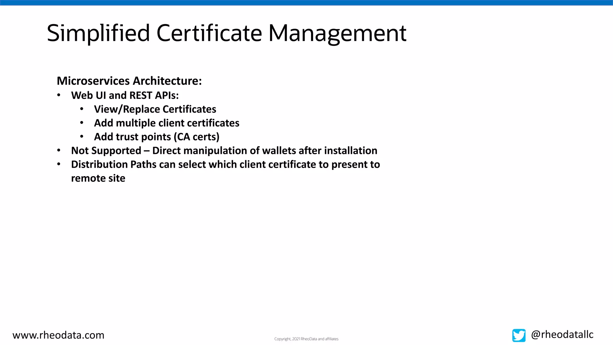 Copyright, 2021 RheoData and affiliates
www.rheodata.com @rheodatallc
Simplified Certificate Management
Microservices Architecture:
• Web UI and REST APIs:
• View/Replace Certificates
• Add multiple client certificates
• Add trust points (CA certs)
• Not Supported – Direct manipulation of wallets after installation
• Distribution Paths can select which client certificate to present to
remote site
 