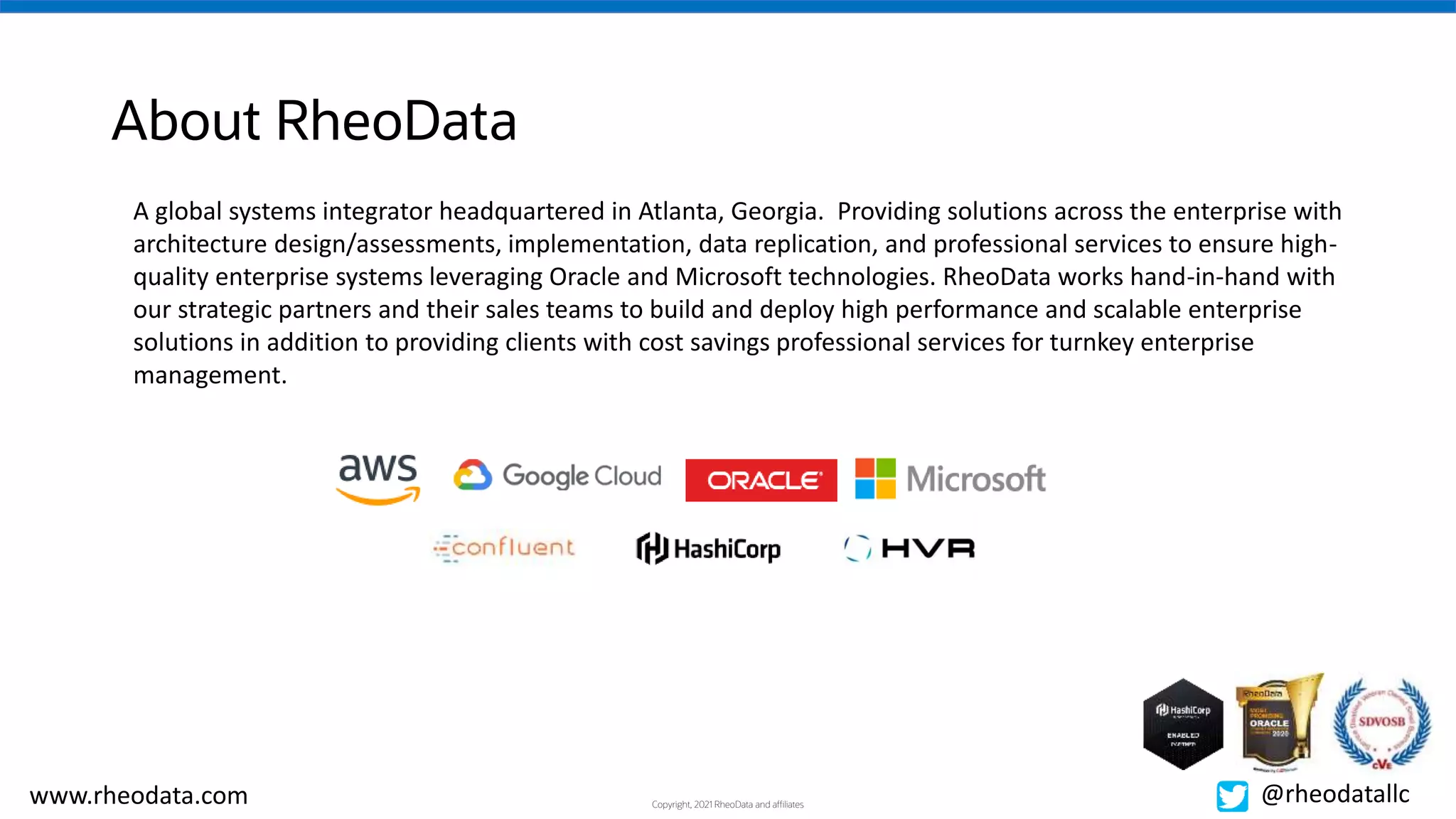 Copyright, 2021 RheoData and affiliates
www.rheodata.com @rheodatallc
About RheoData
A global systems integrator headquartered in Atlanta, Georgia. Providing solutions across the enterprise with
architecture design/assessments, implementation, data replication, and professional services to ensure high-
quality enterprise systems leveraging Oracle and Microsoft technologies. RheoData works hand-in-hand with
our strategic partners and their sales teams to build and deploy high performance and scalable enterprise
solutions in addition to providing clients with cost savings professional services for turnkey enterprise
management.
 