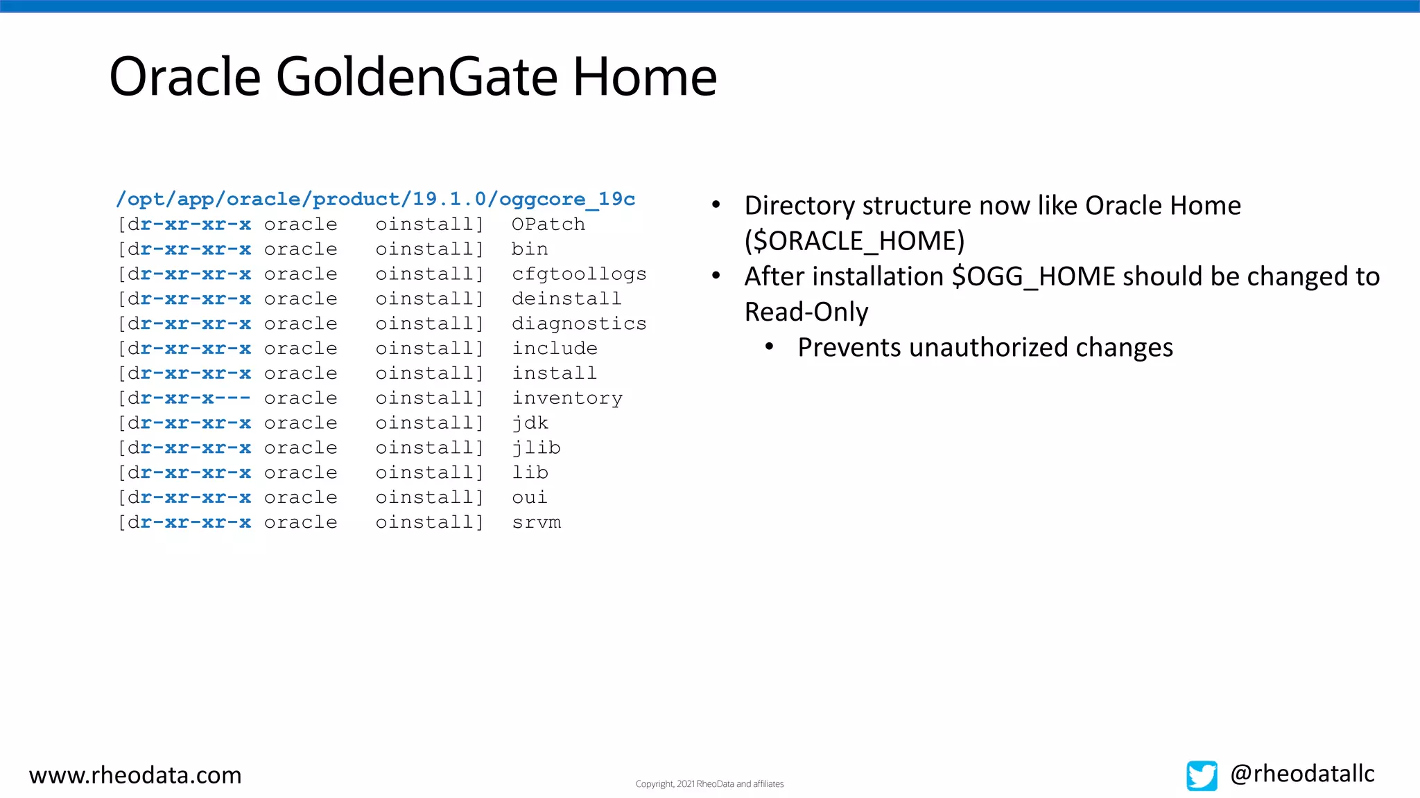 Copyright, 2021 RheoData and affiliates
www.rheodata.com @rheodatallc
Oracle GoldenGate Home
/opt/app/oracle/product/19.1.0/oggcore_19c
[dr-xr-xr-x oracle oinstall] OPatch
[dr-xr-xr-x oracle oinstall] bin
[dr-xr-xr-x oracle oinstall] cfgtoollogs
[dr-xr-xr-x oracle oinstall] deinstall
[dr-xr-xr-x oracle oinstall] diagnostics
[dr-xr-xr-x oracle oinstall] include
[dr-xr-xr-x oracle oinstall] install
[dr-xr-x--- oracle oinstall] inventory
[dr-xr-xr-x oracle oinstall] jdk
[dr-xr-xr-x oracle oinstall] jlib
[dr-xr-xr-x oracle oinstall] lib
[dr-xr-xr-x oracle oinstall] oui
[dr-xr-xr-x oracle oinstall] srvm
• Directory structure now like Oracle Home
($ORACLE_HOME)
• After installation $OGG_HOME should be changed to
Read-Only
• Prevents unauthorized changes
 