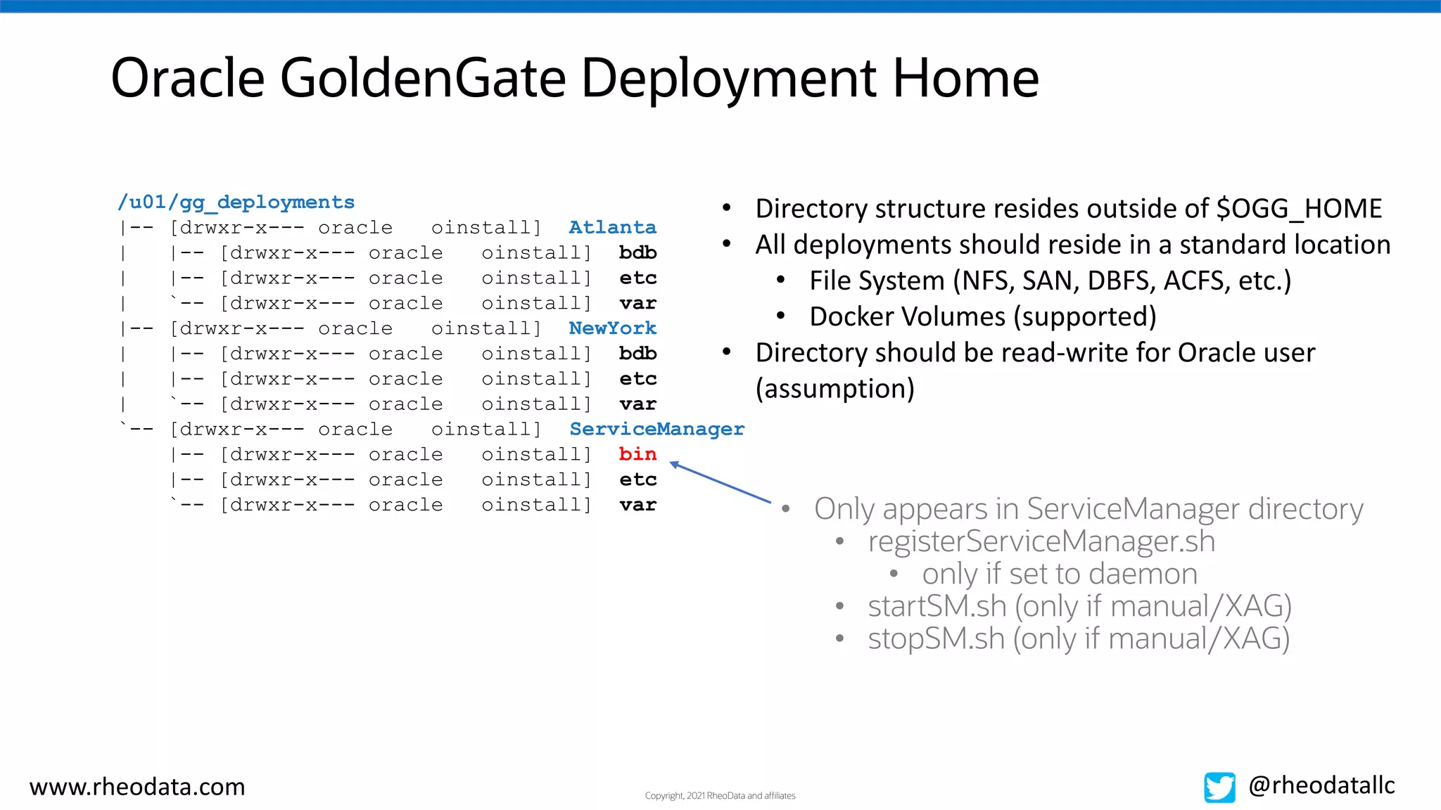 Copyright, 2021 RheoData and affiliates
www.rheodata.com @rheodatallc
Oracle GoldenGate Deployment Home
/u01/gg_deployments
|-- [drwxr-x--- oracle oinstall] Atlanta
| |-- [drwxr-x--- oracle oinstall] bdb
| |-- [drwxr-x--- oracle oinstall] etc
| `-- [drwxr-x--- oracle oinstall] var
|-- [drwxr-x--- oracle oinstall] NewYork
| |-- [drwxr-x--- oracle oinstall] bdb
| |-- [drwxr-x--- oracle oinstall] etc
| `-- [drwxr-x--- oracle oinstall] var
`-- [drwxr-x--- oracle oinstall] ServiceManager
|-- [drwxr-x--- oracle oinstall] bin
|-- [drwxr-x--- oracle oinstall] etc
`-- [drwxr-x--- oracle oinstall] var
• Directory structure resides outside of $OGG_HOME
• All deployments should reside in a standard location
• File System (NFS, SAN, DBFS, ACFS, etc.)
• Docker Volumes (supported)
• Directory should be read-write for Oracle user
(assumption)
• Only appears in ServiceManager directory
• registerServiceManager.sh
• only if set to daemon
• startSM.sh (only if manual/XAG)
• stopSM.sh (only if manual/XAG)
 