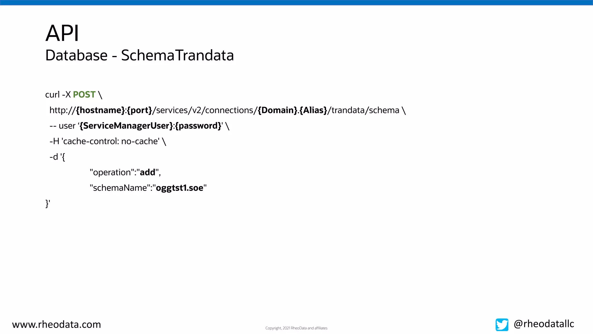 Copyright, 2021 RheoData and affiliates
www.rheodata.com @rheodatallc
API
curl -X POST 
http://{hostname}:{port}/services/v2/connections/{Domain}.{Alias}/trandata/schema 
-- user ‘{ServiceManagerUser}:{password}' 
-H 'cache-control: no-cache' 
-d '{
"operation":"add",
"schemaName":"oggtst1.soe"
}'
Database - SchemaTrandata
 