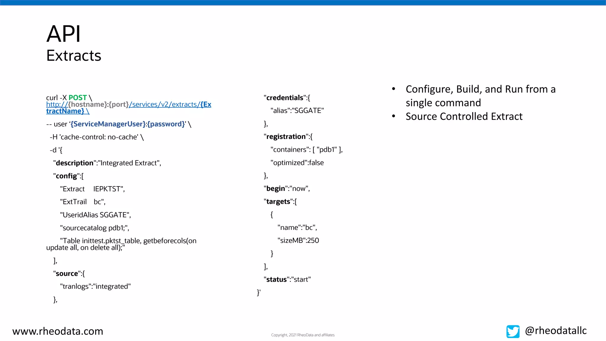 Copyright, 2021 RheoData and affiliates
www.rheodata.com @rheodatallc
API
curl -X POST 
http://{hostname}:{port}/services/v2/extracts/{Ex
tractName} 
-- user ‘{ServiceManagerUser}:{password}' 
-H 'cache-control: no-cache' 
-d '{
"description":"Integrated Extract",
"config":[
"Extract IEPKTST",
"ExtTrail bc",
"UseridAlias SGGATE",
"sourcecatalog pdb1;",
"Table inittest.pktst_table, getbeforecols(on
update all, on delete all);"
],
"source":{
"tranlogs":"integrated"
},
"credentials":{
"alias":"SGGATE"
},
"registration":{
"containers": [ "pdb1" ],
"optimized":false
},
"begin":"now",
"targets":[
{
"name":"bc",
"sizeMB":250
}
],
"status":"start"
}'
• Configure, Build, and Run from a
single command
• Source Controlled Extract
Extracts
 