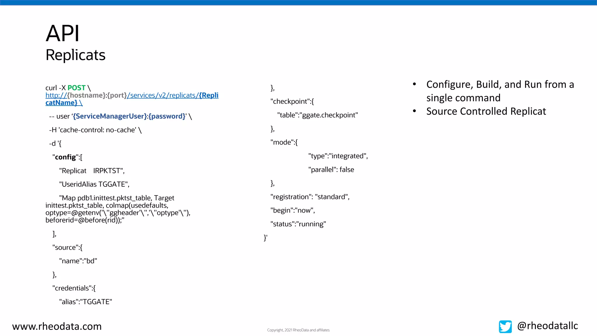 Copyright, 2021 RheoData and affiliates
www.rheodata.com @rheodatallc
API
• Configure, Build, and Run from a
single command
• Source Controlled Replicat
curl -X POST 
http://{hostname}:{port}/services/v2/replicats/{Repli
catName} 
-- user ‘{ServiceManagerUser}:{password}' 
-H 'cache-control: no-cache' 
-d '{
"config":[
"Replicat IRPKTST",
"UseridAlias TGGATE",
"Map pdb1.inittest.pktst_table, Target
inittest.pktst_table, colmap(usedefaults,
optype=@getenv('''ggheader''','''optype'''),
beforerid=@before(rid));"
],
"source":{
"name":"bd"
},
"credentials":{
"alias":"TGGATE"
},
"checkpoint":{
"table":"ggate.checkpoint"
},
"mode":{
"type":"integrated",
"parallel": false
},
"registration": "standard",
"begin":"now",
"status":"running"
}'
Replicats
 