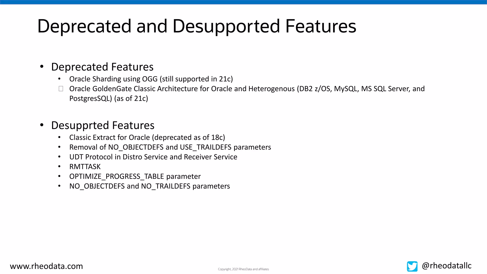 Copyright, 2021 RheoData and affiliates
www.rheodata.com @rheodatallc
Deprecated and Desupported Features
• Deprecated Features
• Oracle Sharding using OGG (still supported in 21c)
� Oracle GoldenGate Classic Architecture for Oracle and Heterogenous (DB2 z/OS, MySQL, MS SQL Server, and
PostgresSQL) (as of 21c)
• Desupprted Features
• Classic Extract for Oracle (deprecated as of 18c)
• Removal of NO_OBJECTDEFS and USE_TRAILDEFS parameters
• UDT Protocol in Distro Service and Receiver Service
• RMTTASK
• OPTIMIZE_PROGRESS_TABLE parameter
• NO_OBJECTDEFS and NO_TRAILDEFS parameters
 