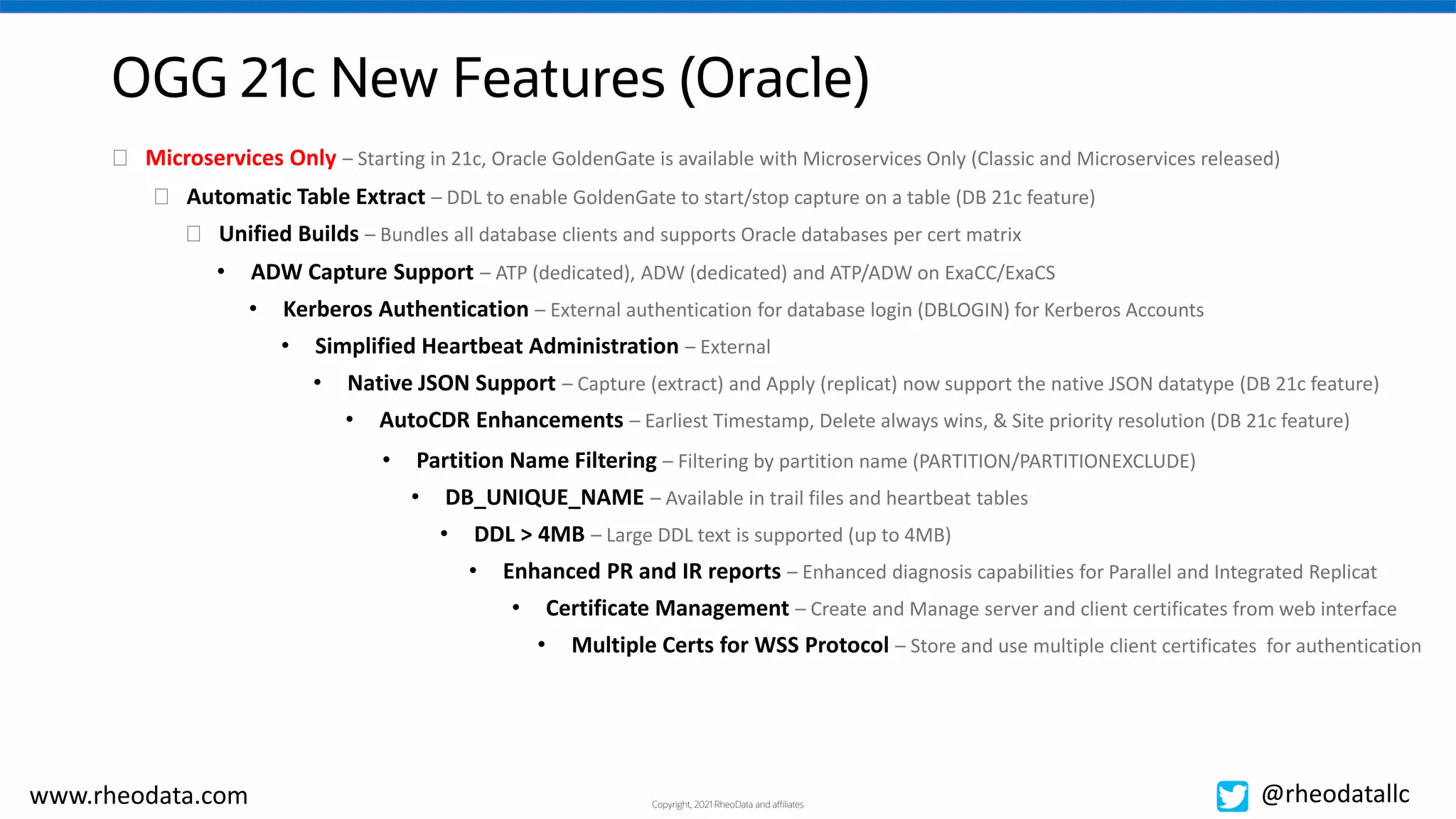 Copyright, 2021 RheoData and affiliates
www.rheodata.com @rheodatallc
OGG 21c New Features (Oracle)
� Automatic Table Extract – DDL to enable GoldenGate to start/stop capture on a table (DB 21c feature)
� Unified Builds – Bundles all database clients and supports Oracle databases per cert matrix
• ADW Capture Support – ATP (dedicated), ADW (dedicated) and ATP/ADW on ExaCC/ExaCS
• Kerberos Authentication – External authentication for database login (DBLOGIN) for Kerberos Accounts
• Simplified Heartbeat Administration – External
• Native JSON Support – Capture (extract) and Apply (replicat) now support the native JSON datatype (DB 21c feature)
• AutoCDR Enhancements – Earliest Timestamp, Delete always wins, & Site priority resolution (DB 21c feature)
• Partition Name Filtering – Filtering by partition name (PARTITION/PARTITIONEXCLUDE)
• DB_UNIQUE_NAME – Available in trail files and heartbeat tables
• DDL > 4MB – Large DDL text is supported (up to 4MB)
• Enhanced PR and IR reports – Enhanced diagnosis capabilities for Parallel and Integrated Replicat
• Certificate Management – Create and Manage server and client certificates from web interface
• Multiple Certs for WSS Protocol – Store and use multiple client certificates for authentication
� Microservices Only – Starting in 21c, Oracle GoldenGate is available with Microservices Only (Classic and Microservices released)
 