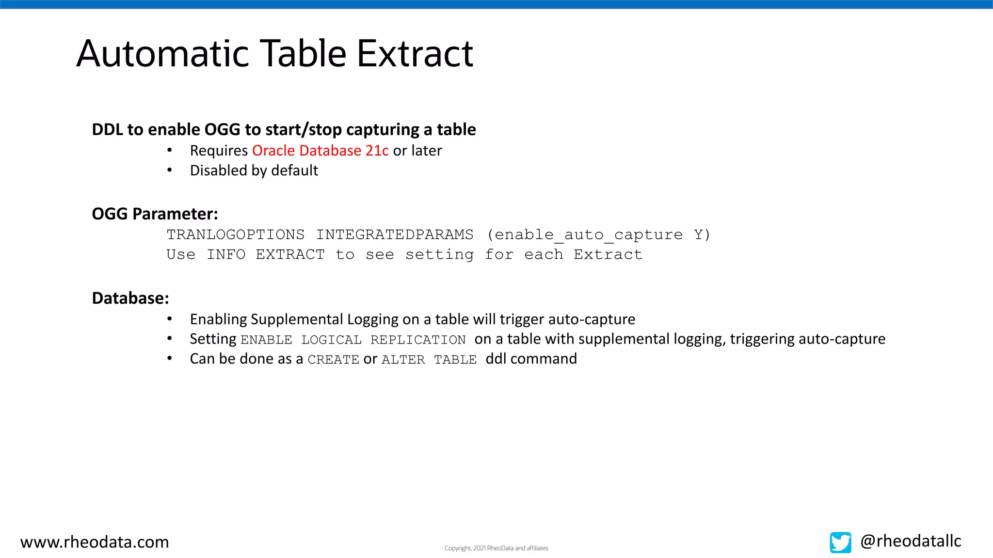 Copyright, 2021 RheoData and affiliates
www.rheodata.com @rheodatallc
Automatic Table Extract
DDL to enable OGG to start/stop capturing a table
• Requires Oracle Database 21c or later
• Disabled by default
OGG Parameter:
TRANLOGOPTIONS INTEGRATEDPARAMS (enable_auto_capture Y)
Use INFO EXTRACT to see setting for each Extract
Database:
• Enabling Supplemental Logging on a table will trigger auto-capture
• Setting ENABLE LOGICAL REPLICATION on a table with supplemental logging, triggering auto-capture
• Can be done as a CREATE or ALTER TABLE ddl command
 