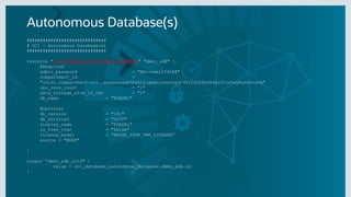 Autonomous Database(s)
##############################
# OCI - Autonomous Database(s)
##############################
resource "oci_database_autonomous_database" "demo_adb" {
#Required
admin_password = "WElcome12345##"
compartment_id =
"ocid1.compartment.oc1..aaaaaaaade5bxtniugmwuiynsonpq74fo2djk6hd64qu3lzw2xybym4svyhq"
cpu_core_count = "1"
data_storage_size_in_tbs = "1"
db_name = "RDADB1"
#Optional
db_version = "19c"
db_workload = "OLTP"
display_name = "RDADB1"
is_free_tier = "false"
license_model = "BRING_YOUR_OWN_LICENSE"
source = "NONE"
}
output "demo_adb_ocid" {
value = oci_database_autonomous_database.demo_adb.id
}
 