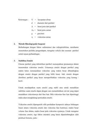 Keterangan :    V       =   kecepatan aliran
                     d       = diameter dari partikel
                             = berat jenis dari partikel
                         0   = berat jenis cairan
                     g       = gravitasi
                             = viskositas cairan


2.   Metode Rheologi pada Suspensi
     Berhubungan dengan faktor sedimentasi dan redispersibilitas, membantu
     menentukan perilaku pengendapan, mengatur vehicle dan susunan partikel
     untuk tujuan perbandingan.


3.   Stabilitas Emulsi
     Ukuran partikel yang didistribusi partikel menunjukkan peranannya dalam
     menentukan viskositas emulsi. Umumnya emulsi dengan partikel yang
     makin halus menunjukkan viskositas yang makin besar dibandingkan
     dengan emulsi dengan partikel yang lebih kasar. Jadi, emulsi dengan
     distribusi partikel yang besar memperlihatkan viskositas yang kurang /
     kecil.


     Untuk mendapatkan suatu emulsi yang stabil atau untuk menaikkan
     stabilitas suatu emulsi dapat dengan cara menambahkan zat-zat yang dapat
     menaikkan viskositasnya dari fase luar. Bila viskositas fase luar dipertinggi
     maka akan menghalangi pemisahan emulsi.


     Viskositas emulsi dipengaruhi oleh perubahan komposisi adanya hubungan
     linear antara viskositas emulsi dan viskositas fase kontinyu; makin besar
     volume fase dalam, makin besar pula viskositas nyatanya. Untuk mengatur
     viskositas emulsi, tiga faktor interaksi yang harus dipertimbangkan oleh
     pembuat formula, yaitu :
 