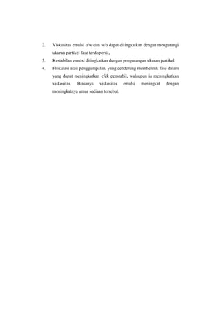 2.   Viskositas emulsi o/w dan w/o dapat ditingkatkan dengan mengurangi
     ukuran partikel fase terdispersi ,
3.   Kestabilan emulsi ditingkatkan dengan pengurangan ukuran partikel,
4.   Flokulasi atau penggumpalan, yang cenderung membentuk fase dalam
     yang dapat meningkatkan efek penstabil, walaupun ia meningkatkan
     viskositas.   Biasanya     viskositas   emulsi   meningkat   dengan
     meningkatnya umur sediaan tersebut.
 