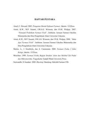 DAFTAR PUSTAKA


Ansel, C. Howard. 2005. Pengantar Bentuk Sediaan Farmasi. Jakarta : UI-Press
Astuti, K.W., M.P. Susanti, I.M.A.G. Wirasuta, dan I.N.K. Widjaja. 2007.
     “Petunjuk Praktikum Farmasi Fisik”. Jimbaran: Jurusan Farmasi Fakultas
     Matematika dan Ilmu Pengetahuan Alam Univesitas Udayana.
Astuti, K.W., M.P. Susanti, I.M.A.G. Wirasuta, dan I.N.K. Widjaja. 2008. “Buku
     Ajar Farmasi Fisik”. Jimbaran: Jurusan Farmasi Fakultas Matematika dan
     Ilmu Pengetahuan Alam Univesitas Udayana.
Martin, A., J. Swarbrick, dan A. Cammarata. 2008. Farmasi Fisika 2 Edisi
     Ketiga. Jakarta : UI Press.
Moechtar. 1990. Farmasi Fisika Bagian Struktur Atom dan Molekul Zat Padat
     dan Mikromeritika. Yogyakarta: Gadjah Mada University Press.
Soewandhi, N Sundani. 2009. Rheologi. Bandung: Sekolah Farmasi ITB.
 
