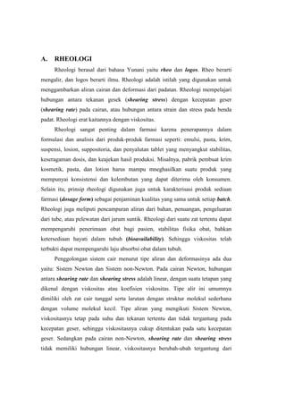 A.   RHEOLOGI
     Rheologi berasal dari bahasa Yunani yaitu rheo dan logos. Rheo berarti
mengalir, dan logos berarti ilmu. Rheologi adalah istilah yang digunakan untuk
menggambarkan aliran cairan dan deformasi dari padatan. Rheologi mempelajari
hubungan antara tekanan gesek (shearing stress) dengan kecepatan geser
(shearing rate) pada cairan, atau hubungan antara strain dan stress pada benda
padat. Rheologi erat kaitannya dengan viskositas.
     Rheologi sangat penting dalam farmasi karena penerapannya dalam
formulasi dan analisis dari produk-produk farmasi seperti: emulsi, pasta, krim,
suspensi, losion, suppositoria, dan penyalutan tablet yang menyangkut stabilitas,
keseragaman dosis, dan keajekan hasil produksi. Misalnya, pabrik pembuat krim
kosmetik, pasta, dan lotion harus mampu mneghasilkan suatu produk yang
mempunyai konsistensi dan kelembutan yang dapat diterima oleh konsumen.
Selain itu, prinsip rheologi digunakan juga untuk karakterisasi produk sediaan
farmasi (dosage form) sebagai penjaminan kualitas yang sama untuk setiap batch.
Rheologi juga meliputi pencampuran aliran dari bahan, penuangan, pengeluaran
dari tube, atau pelewatan dari jarum suntik. Rheologi dari suatu zat tertentu dapat
mempengaruhi penerimaan obat bagi pasien, stabilitas fisika obat, bahkan
ketersediaan hayati dalam tubuh (bioavailability). Sehingga viskositas telah
terbukti dapat mempengaruhi laju absorbsi obat dalam tubuh.
     Penggolongan sistem cair menurut tipe aliran dan deformasinya ada dua
yaitu: Sistem Newton dan Sistem non-Newton. Pada cairan Newton, hubungan
antara shearing rate dan shearing stress adalah linear, dengan suatu tetapan yang
dikenal dengan viskositas atau koefisien viskositas. Tipe alir ini umumnya
dimiliki oleh zat cair tunggal serta larutan dengan struktur molekul sederhana
dengan volume molekul kecil. Tipe aliran yang mengikuti Sistem Newton,
viskositasnya tetap pada suhu dan tekanan tertentu dan tidak tergantung pada
kecepatan geser, sehingga viskositasnya cukup ditentukan pada satu kecepatan
geser. Sedangkan pada cairan non-Newton, shearing rate dan shearing stress
tidak memiliki hubungan linear, viskositasnya berubah-ubah tergantung dari
 