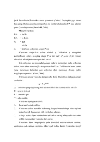 jarak dx adalah dv/dx atau kecepatan geser (rate of share). Sedangkan gaya satuan
luas yang dibutuhkan untuk mengalirkan zat cair tersebut adalah F/A atau tekanan
geser (shearing stress) (Astuti dkk, 2008).
      Menurut Newton :
F/A    = dv/dx
F/A    =      dv/dx
       = F/A
           dv/dx
       = koefisien viskositas, satuan Poise
      Viskositas      dinyatakan   dalam    simbol   η.   Viskositas   η   merupakan
perbandingan antara shearing stress F’/A dan rate of shear dv/dr. Satuan
viskositas adalah poise atau dyne detik cm -2.
      Bila viskositas gas meningkat dengan naiknya temperatur, maka viskositas
cairan justru akan menurun jika temperatur dinaikkan. Fluiditas dari suatu cairan
yang merupakan kebalikan dari viskositas akan meningkat dengan makin
tingginya temperatur ( Martin, 2006).
      Hubungan antara viskositas dengan suhu dapat ditunjukkan pada persamaan
Arrhenius :
                                   = A e Ev/RT
A : konstanta yang tergantung pada berat molekul dan volume molar zat cair
Ev : energi aktivasi
R : konstanta gas
T : suhu mutlak
      Viskositas dipengaruhi oleh :
1.    Besar dan bentuk molekul
2.    Viskositas cairan semakin berkurang dengan bertambahnya suhu tapi tak
      cukup banyak dipengaruhi oleh perubahan tekanan.
3.    Adanya koloid dapat memperbesar viskositas sedang adanya elektrolit akan
      sedikit menurunkan viskositas dari cairan
      Viskositas dapat berpengaruh pada formulasi sediaan-sediaan farmasi,
contohnya pada sediaan suspensi, tidak boleh terlalu kental (viskositas tinggi)
 