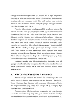 sehingga menyebabkan suspensi tidak bisa di kocok, hal ini dapat menyebabkan
distribusi zat aktif tidak merata pada seluruh cairan dan juga akan mengalami
kesulitan pada saat penuangan, contoh lain untuk sediaan mata, viskositas
dinaikkan untuk membantu menahan obat pada jaringan sehingga menambah
efektivitas terapinya (Ansel, 2005).
      Viskositas dalam zat cair, yang berperan adalah gaya kohesi antar partikel
zat cair. Viskositas dalam gas yang berperan adalah gaya akibat tumbukan antar
molekul-molekul dalam gas. Suatu jenis cairan yang mudah mengalir, dapat
dikatakan memiliki viskositas yang rendah, dan sebaliknya bahan – bahan yang
distribusi kecepatan sulit mengalir dikatakan memiliki viskositas yang tinggi.
Pada hukum aliran viskos, Newton menyatakan hubungan antara gaya – gaya
mekanika dari suatu aliran viskos sebagai : Geseran dalam ( viskositas ) fluida
adalah konstan sehubungan dengan gesekannya. Hubungan tersebut berlaku
untuk fluida Newton, di mana perbandingan antara tegangan geser dengan
kecepatan gesernya konstan. Parameter inilah yang disebut dengan viskositas.
Aliran viskos dapat digambarkan dengan dua buah bidang sejajar yang dilapisi
fluida tipis diantara kedua bidang tersebut. (Martin, 1993).
      Pada dasarnya makin besar viskositas suatu cairan, akan makin besar pula
gaya per satuan luas (shearing stress) yang diperlukan untuk menghasilkan suatu
rate of shear tertentu, sehingga rate of shear harus sebanding langsung dengan
shearing stress.


D.    PENGUKURAN VISKOSITAS & RHEOLOGI
      Berhasil tidaknya penentuan dan evaluasi sifat-sifat rheologis dari suatu
sistem tertentu bergantung pada pemilihan alat ukur viskositas (viskosimeter).
Semua viskosimeter dapat digunakan untuk menentukan viskositas cairan Newton
dan hanya viskosimeter yang bekerja pada berbagai rate of shear yang dapat
digunakan untuk cairan non-Newton.
      Cara menentukan viskositas suatu zat menggunakan alat yang dinamakan
viskometer. Viskometer dibagi menjadi dua, yaitu viskometer satu titik (misalnya,
viskometer kapiler, bola jatuh atau hoeppler, penetrometer, plate-plastometer, dll).
 