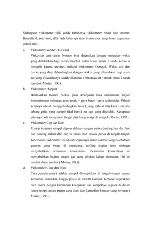 Sedangkan viskometer titik ganda (misalnya viskometer rotasi tipe stromer,
Brookfield, rotovisco, dll). Ada beberapa tipe viskometer yang biasa digunakan
antara lain :
a.    Viskometer kapiler / Ostwald
      Viskositas dari cairan Newton bisa ditentukan dengan mengukur waktu
      yang dibutuhkan bagi cairan tersebut untuk lewat antara 2 tanda ketika ia
      mengalir karena gravitasi melalui viskometer Ostwald. Waktu alir dari
      cairan yang diuji dibandingkan dengan waktu yang dibutuhkan bagi suatu
      zat yang viskositasnya sudah diketahui ( biasanya air ) untuk lewat 2 tanda
      tersebut (Martin, 1993).
b.    Viskometer Hoppler
      Berdasarkan hukum Stokes pada kecepatan bola maksimum, terjadi
      keseimbangan sehingga gaya gesek = gaya berat – gaya archimides. Prinsip
      kerjanya adalah menggelindingkan bola ( yang terbuat dari kaca ) melalui
      tabung gelas yang hampir tikal berisi zat cair yang diselidiki. Kecepatan
      jatuhnya bola merupakan fungsi dari harga resiprok sampel ( Martin, 1993).
c.    Viskometer Cup dan Bob
      Prinsip kerjanya sampel digeser dalam ruangan antara dinding luar dari bob
      dan dinding dalam dari cup di mana bob masuk persis di tengah-tengah.
      Kelemahan viskometer ini adalah terjadinya aliran sumbat yang disebabkan
      geseran yang tinggi di sepanjang keliling bagian tube sehingga
      menyebabkan       penurunan    konsentrasi.   Penurunan   konsentrasi   ini
      menyebabkan bagian tengah zat yang ditekan keluar memadat. Hal ini
      disebut aliran sumbat ( Martin, 1993).
d.    Viskometer Cone dan Plate
      Cara pemakaiannya adalah sampel ditempatkan di tengah-tengah papan,
      kemudian dinaikkan hingga posisi di bawah kerucut. Kerucut digerakkan
      oleh motor dengan bermacam kecepatan dan sampelnya digeser di dalam
      ruang sempit antara papan yang diam dan kemudian kerucut yang berputar (
      Martin, 1993 ).
 