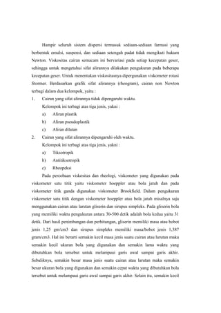 Hampir seluruh sistem dispersi termasuk sediaan-sediaan farmasi yang
berbentuk emulsi, suspensi, dan sediaan setengah padat tidak mengikuti hukum
Newton. Viskositas cairan semacam ini bervariasi pada setiap kecepatan geser,
sehingga untuk mengetahui sifat alirannya dilakukan pengukuran pada beberapa
kecepatan geser. Untuk menentukan viskositasnya dipergunakan viskometer rotasi
Stormer. Berdasarkan grafik sifat alirannya (rheogram), cairan non Newton
terbagi dalam dua kelompok, yaitu :
1.   Cairan yang sifat alirannya tidak dipengaruhi waktu.
     Kelompok ini terbagi atas tiga jenis, yakni :
     a)    Aliran plastik
     b)    Aliran pseudoplastik
     c)    Aliran dilatan
2.   Cairan yang sifat alirannya dipengaruhi oleh waktu.
     Kelompok ini terbagi atas tiga jenis, yakni :
     a)    Tiksotropik
     b)    Antitiksotropik
     c)    Rheopeksi
     Pada percobaan viskositas dan rheologi, viskometer yang digunakan pada
viskometer satu titik yaitu viskometer hoeppler atau bola jatuh dan pada
viskometer titik ganda digunakan viskometer Brookfield. Dalam pengukuran
viskometer satu titik dengan viskometer hoeppler atau bola jatuh misalnya saja
menggunakan cairan atau larutan gliserin dan sirupus simpleks. Pada gliserin bola
yang memiliki waktu pengukuran antara 30-500 detik adalah bola kedua yaitu 31
detik. Dari hasil penimbangan dan perhitungan, gliserin memiliki masa atau bobot
jenis 1,25 gm/cm3 dan sirupus simpleks memiliki masa/bobot jenis 1,387
gram/cm3. Hal ini berarti semakin kecil masa jenis suatu cairan atau larutan maka
semakin kecil ukuran bola yang digunakan dan semakin lama waktu yang
dibutuhkan bola tersebut untuk melampaui garis awal sampai garis akhir.
Sebaliknya, semakin besar masa jenis suatu cairan atau larutan maka semakin
besar ukuran bola yang digunakan dan semakin cepat waktu yang dibutuhkan bola
tersebut untuk melampaui garis awal sampai garis akhir. Selain itu, semakin kecil
 
