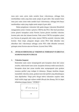 masa jenis suatu cairan maka semakin besar viskositasnya, sehingga bola
membutuhkan waktu yang lama untuk sampai di garis akhir. Dan semakin besar
masa jenis suatu cairan maka semakin kecil viskositasnya, sehingga bola hanya
membutuhkan waktu yang singkat untuk sampai di garis akhir.
       Dalam pengukuran viskometer titik ganda dengan viskometer Brookfield
menggunakan cairan ( larutan ) gliserin, CMCNa dan PGA. Dari hasil percobaan
cairan gliserin merupakan cairan Newton, karena gliserin memiliki viskositas
konstan pada suhu dan tekanan konstan. Pada cairan CMCNa merupakan cairan
non Newton di pengaruhi oleh waktu, karena CMCNa meemiki viskositas tidak
konstan. Akan tetapi, pengujian dengan cairan PGA tidak diketahui atau
dihasilkan nilai viskositasnya sehingga cairan PGA tidak diketahui termasuk
golongan cairan Newton atau non Newton. (Lecture Note 1990).


E.   APLIKASI RHEOLOGI & VISKOSITAS TERHADAP STABILITAS
     SUSPENSI MAUPUN EMULSI


1.   Viskositas Suspensi
     Kekentalan suatu cairan mempengaruhi pula kecepatan aliran dari cairan
     tersebut, makin kental suatu cairan kecepatan alirannya makin turun (kecil).
     Kecepatan aliran dari cairan tersebut akan mempengaruhi pula gerakan
     turunnya partikel yang terdapat di dalamnya. Dengan demikian dengan
     menambah viskositas cairan, gerakan turun dari partikel yang dikandungnya
     akan diperlambat. Tetapi perlu diingat bahwa kekentalan suspensi tidak
     boleh terlalu tinggi agar sediaan mudah dikocok dan dituang. Hal ini dapat
     dibuktikan dengan hukum “ STOKES “.


                     d2 (      -   0   ) g
              V = -------------------------
 
