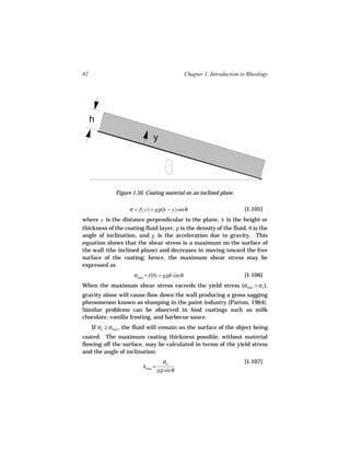 92                                              Chapter 1. Introduction to Rheology




     h
                               y




              Figure 1.50. Coating material on an inclined plane.

                    σ = f( y) = gρ(h − y) sin θ                          [1.105]
where y is the distance perpendicular to the plane, h is the height or
thickness of the coating fluid layer, ρ is the density of the fluid, θ is the
angle of inclination, and g is the acceleration due to gravity. This
equation shows that the shear stress is a maximum on the surface of
the wall (the inclined plane) and decreases in moving toward the free
surface of the coating; hence, the maximum shear stress may be
expressed as
                      σmax = f(0) = gρh sin θ                            [1.106]
When the maximum shear stress exceeds the yield stress (σmax > σo ),
gravity alone will cause flow down the wall producing a gross sagging
phenomenon known as slumping in the paint industry (Patton, 1964).
Similar problems can be observed in food coatings such as milk
chocolate, vanilla frosting, and barbecue sauce.
     If σo ≥ σmax, the fluid will remain on the surface of the object being
coated. The maximum coating thickness possible, without material
flowing off the surface, may be calculated in terms of the yield stress
and the angle of inclination:
                                     σo                                  [1.107]
                          hmax =
                                   gρ sin θ
 