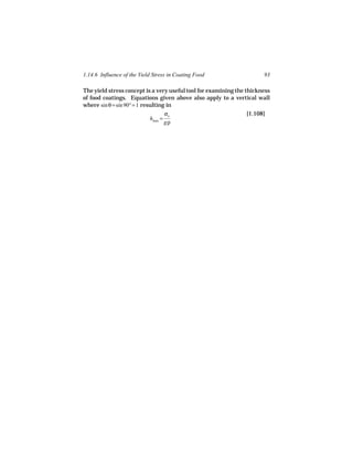 1.14.6 Influence of the Yield Stress in Coating Food                   93

The yield stress concept is a very useful tool for examining the thickness
of food coatings. Equations given above also apply to a vertical wall
where sin θ = sin 90° = 1 resulting in
                                    σo                            [1.108]
                             hmax =
                                    gρ
 