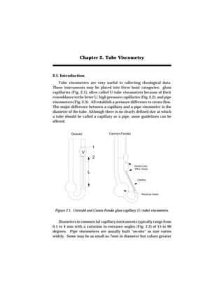 Chapter 2. Tube Viscometry



2.1. Introduction
    Tube viscometers are very useful in collecting rheological data.
These instruments may be placed into three basic categories: glass
capillaries (Fig. 2.1), often called U-tube viscometers because of their
resemblance to the letter U; high pressure capillaries (Fig. 2.2); and pipe
viscometers (Fig. 2.3). All establish a pressure difference to create flow.
The major difference between a capillary and a pipe viscometer is the
diameter of the tube. Although there is no clearly defined size at which
a tube should be called a capillary or a pipe, some guidelines can be
offered.


           Ostwald                  Cannon-Fenske



                          1
                  V
                          2

                                                    Etched Lines
                                                    Efflux Vessel
                      L
                                                      Capillary




                                                          Receiving Vessel




 Figure 2.1. Ostwald and Canon-Fenske glass capillary (U-tube) viscometers.


    Diameters in commercial capillary instruments typically range from
0.1 to 4 mm with a variation in entrance angles (Fig. 2.2) of 15 to 90
degrees. Pipe viscometers are usually built "on-site" so size varies
widely. Some may be as small as 7mm in diameter but values greater
 