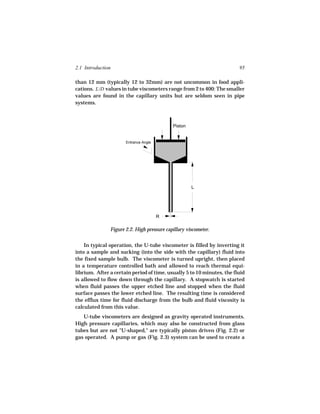 2.1 Introduction                                                        95

than 12 mm (typically 12 to 32mm) are not uncommon in food appli-
cations. L/D values in tube viscometers range from 2 to 400: The smaller
values are found in the capillary units but are seldom seen in pipe
systems.



                                            Piston


                      Entrance Angle




                                                     L




                                       R

               Figure 2.2. High pressure capillary viscometer.


    In typical operation, the U-tube viscometer is filled by inverting it
into a sample and sucking (into the side with the capillary) fluid into
the fixed sample bulb. The viscometer is turned upright, then placed
in a temperature controlled bath and allowed to reach thermal equi-
librium. After a certain period of time, usually 5 to 10 minutes, the fluid
is allowed to flow down through the capillary. A stopwatch is started
when fluid passes the upper etched line and stopped when the fluid
surface passes the lower etched line. The resulting time is considered
the efflux time for fluid discharge from the bulb and fluid viscosity is
calculated from this value.
   U-tube viscometers are designed as gravity operated instruments.
High pressure capillaries, which may also be constructed from glass
tubes but are not "U-shaped," are typically piston driven (Fig. 2.2) or
gas operated. A pump or gas (Fig. 2.3) system can be used to create a
 