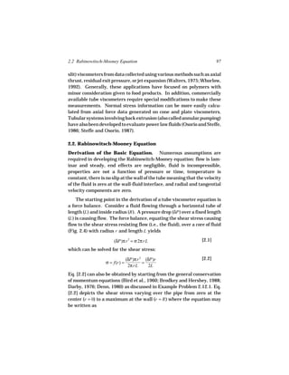 2.2 Rabinowitsch-Mooney Equation                                             97

slit) viscometers from data collected using various methods such as axial
thrust, residual exit pressure, or jet expansion (Walters, 1975; Whorlow,
1992). Generally, these applications have focused on polymers with
minor consideration given to food products. In addition, commercially
available tube viscometers require special modifications to make these
measurements. Normal stress information can be more easily calcu-
lated from axial force data generated on cone and plate viscometers.
Tubular systems involving back extrusion (also called annular pumping)
have also been developed to evaluate power law fluids (Osorio and Steffe,
1986; Steffe and Osorio, 1987).

2.2. Rabinowitsch-Mooney Equation
Derivation of the Basic Equation. Numerous assumptions are
required in developing the Rabinowitch-Mooney equation: flow is lam-
inar and steady, end effects are negligible, fluid is incompressible,
properties are not a function of pressure or time, temperature is
constant, there is no slip at the wall of the tube meaning that the velocity
of the fluid is zero at the wall-fluid interface, and radial and tangential
velocity components are zero.
     The starting point in the derivation of a tube viscometer equation is
a force balance. Consider a fluid flowing through a horizontal tube of
length (L ) and inside radius (R ). A pressure drop (δP ) over a fixed length
(L ) is causing flow. The force balance, equating the shear stress causing
flow to the shear stress resisting flow (i.e., the fluid), over a core of fluid
(Fig. 2.4) with radius r and length L yields

                       (δP)π r 2 = σ 2π rL                           [2.1]
which can be solved for the shear stress:

                                (δP)π r 2 (δP)r                      [2.2]
                   σ = f(r) =            =
                                 2π rL      2L
Eq. [2.2] can also be obtained by starting from the general conservation
of momentum equations (Bird et al., 1960; Brodkey and Hershey, 1988;
Darby, 1976; Denn, 1980) as discussed in Example Problem 2.12.1. Eq.
[2.2] depicts the shear stress varying over the pipe from zero at the
center (r = 0) to a maximum at the wall (r = R ) where the equation may
be written as
 