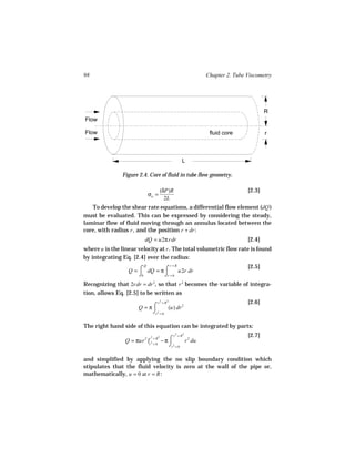 98                                                          Chapter 2. Tube Viscometry




                                                                                    R
Flow

Flow                                                         fluid core             r



                                                      L

               Figure 2.4. Core of fluid in tube flow geometry.

                                       (δP)R                                [2.3]
                              σw =
                                         2L
   To develop the shear rate equations, a differential flow element (dQ )
must be evaluated. This can be expressed by considering the steady,
laminar flow of fluid moving through an annulus located between the
core, with radius r , and the position r + dr :
                           dQ = u2π rdr                                     [2.4]
where u is the linear velocity at r . The total volumetric flow rate is found
by integrating Eq. [2.4] over the radius:
                                               r =R                         [2.5]
                  Q = ⌠ dQ = π ⌠
                          Q
                                      u2r dr
                      ⌡0       ⌡r = 0
Recognizing that 2rdr = dr 2, so that r 2 becomes the variable of integra-
tion, allows Eq. [2.5] to be written as
                                   r =R
                                       2   2
                                                                            [2.6]
                        Q = π⌠        (u) dr 2
                             ⌡r 2 = 0

The right hand side of this equation can be integrated by parts:
                                                  2
                                                 r =R
                                                        2
                                                                            [2.7]
                 Q = πur 2 |r 2 = R − π ⌠
                               2   2
                                                 r 2 du
                            r =0        ⌡r 2 = 0

and simplified by applying the no slip boundary condition which
stipulates that the fluid velocity is zero at the wall of the pipe or,
mathematically, u = 0 at r = R :
 